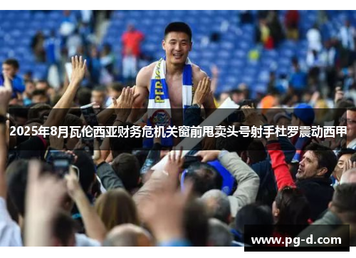 2025年8月瓦伦西亚财务危机关窗前甩卖头号射手杜罗震动西甲 2025年8月瓦伦西亚财务危机关窗前甩卖头号射手杜罗震动西甲