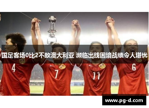 国足客场0比2不敌澳大利亚 濒临出线困境战绩令人堪忧