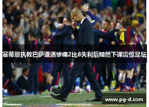 塞蒂恩执教巴萨遭遇惨痛2比8失利后黯然下课震惊足坛 塞蒂恩执教巴萨遭遇惨痛2比8失利后黯然下课震惊足坛