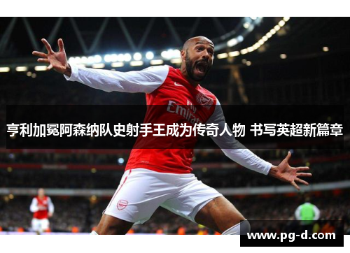 亨利加冕阿森纳队史射手王成为传奇人物 书写英超新篇章