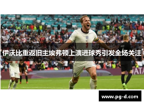 伊沃比重返旧主埃弗顿上演进球秀引发全场关注