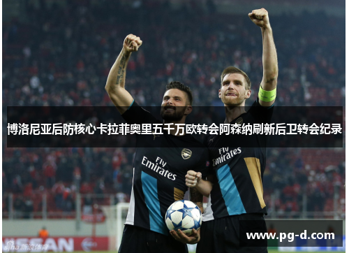 博洛尼亚后防核心卡拉菲奥里五千万欧转会阿森纳刷新后卫转会纪录