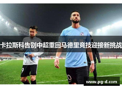 卡拉斯科告别中超重回马德里竞技迎接新挑战