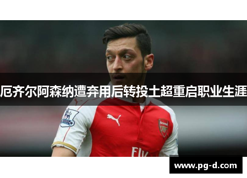 厄齐尔阿森纳遭弃用后转投土超重启职业生涯 厄齐尔阿森纳遭弃用后转投土超重启职业生涯
