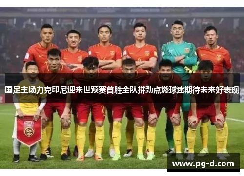 国足主场力克印尼迎来世预赛首胜全队拼劲点燃球迷期待未来好表现 国足主场力克印尼迎来世预赛首胜全队拼劲点燃球迷期待未来好表现