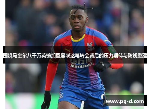 围绕马奎尔八千万英镑加盟曼联这笔转会背后的压力期待与防线重建 围绕马奎尔八千万英镑加盟曼联这笔转会背后的压力期待与防线重建