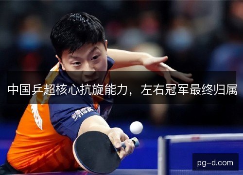 中国乒超核心抗旋能力,左右冠军最终归属 中国乒超核心抗旋能力,左右冠军最终归属