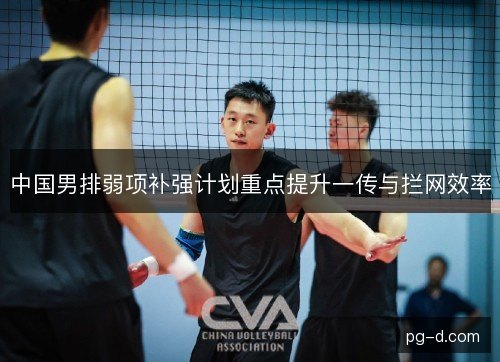 中国男排弱项补强计划重点提升一传与拦网效率